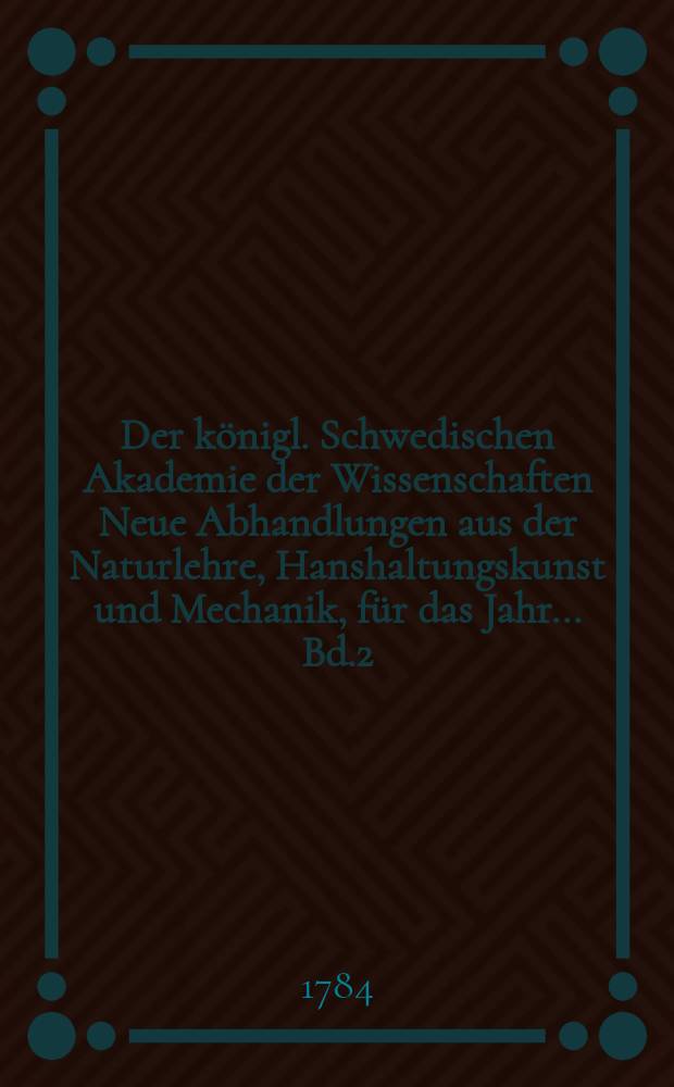 Der königl. Schwedischen Akademie der Wissenschaften Neue Abhandlungen aus der Naturlehre, Hanshaltungskunst und Mechanik, für das Jahr ... Bd.2 : 1781