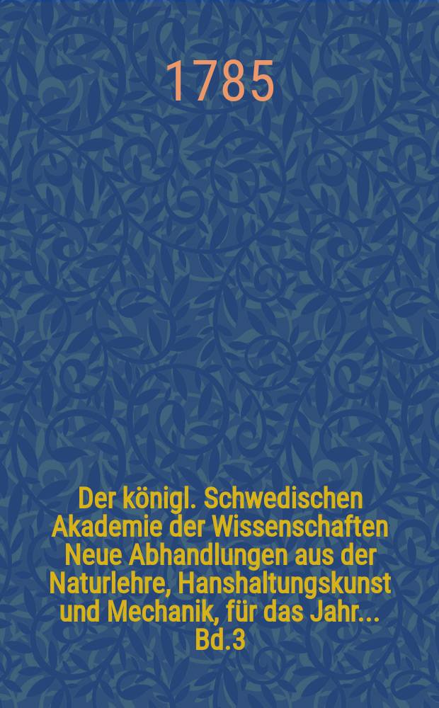 Der königl. Schwedischen Akademie der Wissenschaften Neue Abhandlungen aus der Naturlehre, Hanshaltungskunst und Mechanik, für das Jahr ... Bd.3 : 1782