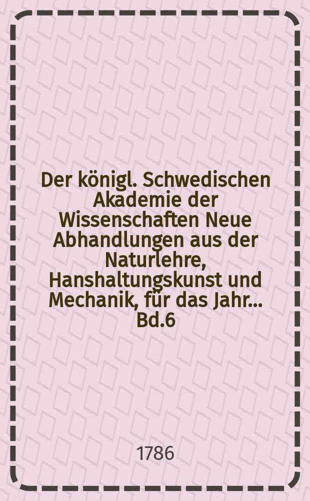 Der königl. Schwedischen Akademie der Wissenschaften Neue Abhandlungen aus der Naturlehre, Hanshaltungskunst und Mechanik, für das Jahr ... Bd.6 : 1785