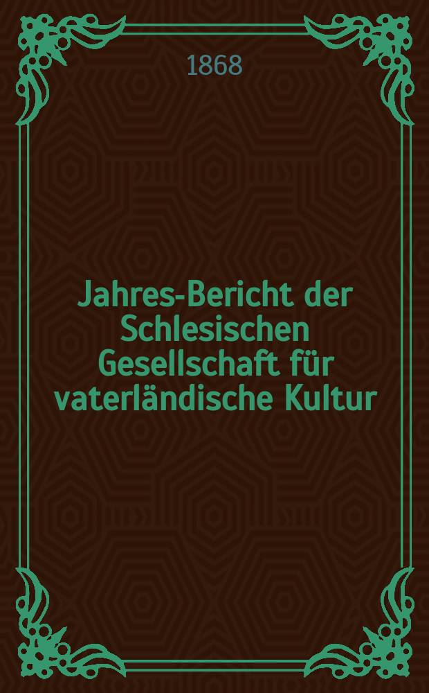 ... Jahres-Bericht der Schlesischen Gesellschaft für vaterländische Kultur : Enthält den Generalbericht über die Arbeiten und Veränderungen der Ges. im Jahre ... 45 : 1867
