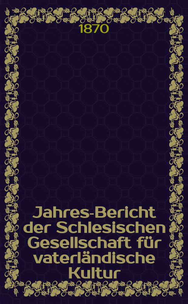 ... Jahres-Bericht der Schlesischen Gesellschaft für vaterländische Kultur : Enthält den Generalbericht über die Arbeiten und Veränderungen der Ges. im Jahre ... 47 : 1869