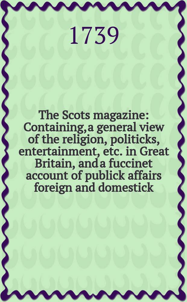 The Scots magazine : Containing, a general view of the religion, politicks, entertainment, etc. in Great Britain, and a fuccinet account of publick affairs foreign and domestick. Vol.1, May