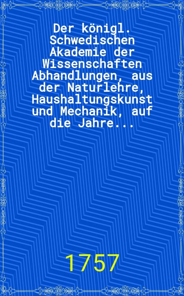 Der königl. Schwedischen Akademie der Wissenschaften Abhandlungen, aus der Naturlehre, Haushaltungskunst und Mechanik, auf die Jahre .. : Aus dem Schwedischen übersetz. Bd.18 : 1756