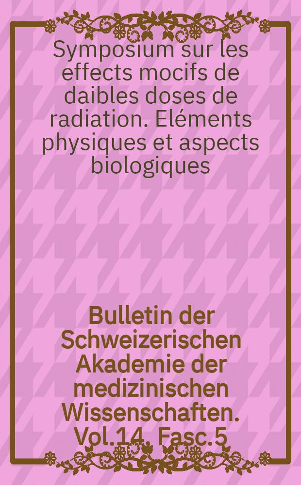 Bulletin der Schweizerischen Akademie der medizinischen Wissenschaften. Vol.14, Fasc.5/6 : Symposium sur les effets nocifs de faibles doses de radiation