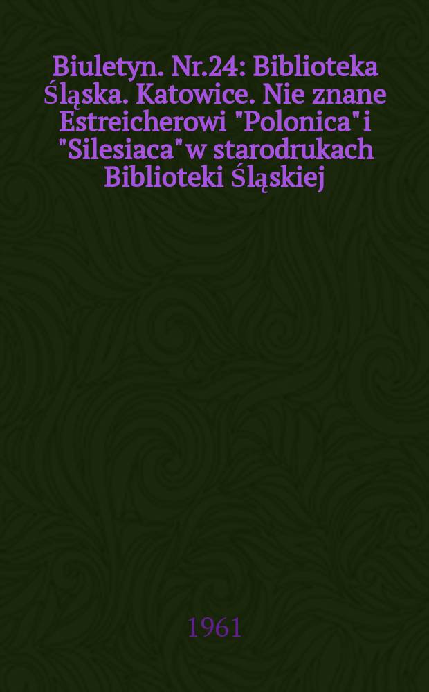 Biuletyn. Nr.24 : Biblioteka Śląska .Katowice. Nie znane Estreicherowi "Polonica" i "Silesiaca" w starodrukach Biblioteki Śląskiej