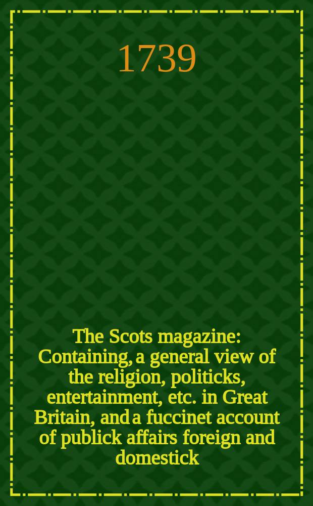 The Scots magazine : Containing, a general view of the religion, politicks, entertainment, etc. in Great Britain, and a fuccinet account of publick affairs foreign and domestick. Vol.1, March