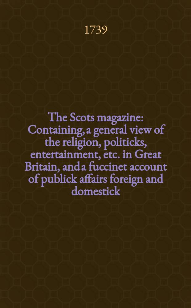 The Scots magazine : Containing, a general view of the religion, politicks, entertainment, etc. in Great Britain, and a fuccinet account of publick affairs foreign and domestick. Vol.1, April