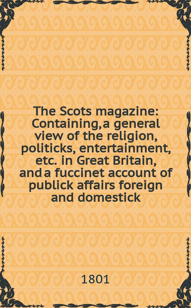 The Scots magazine : Containing, a general view of the religion, politicks, entertainment, etc. in Great Britain, and a fuccinet account of publick affairs foreign and domestick. Vol.8 (63), March