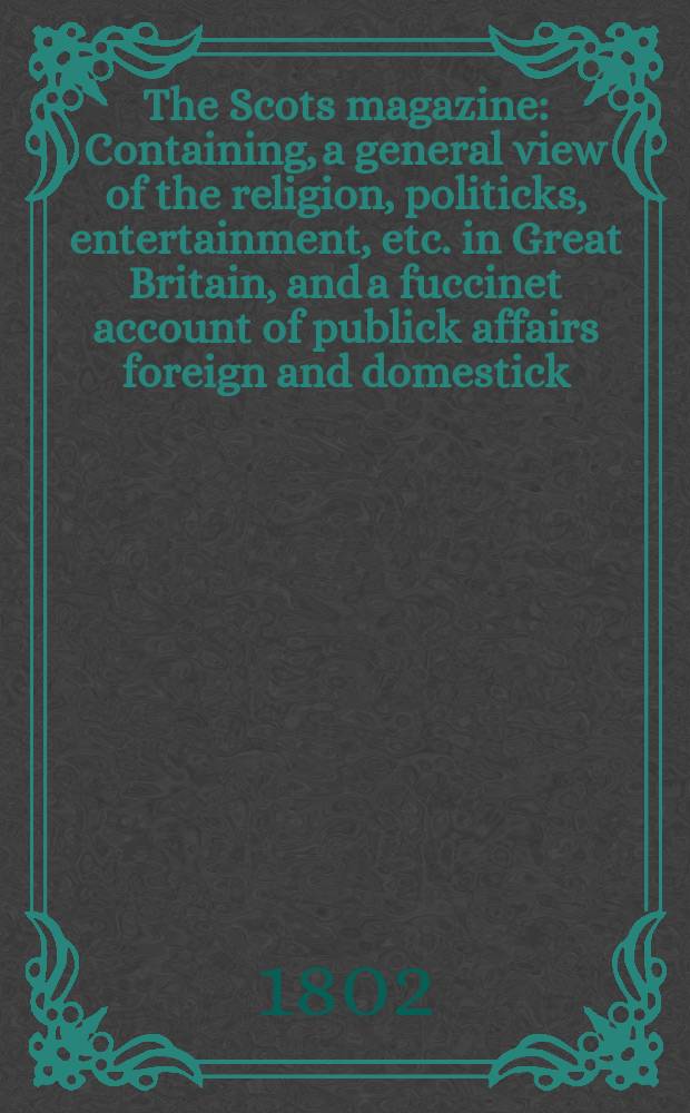 The Scots magazine : Containing, a general view of the religion, politicks, entertainment, etc. in Great Britain, and a fuccinet account of publick affairs foreign and domestick. Vol.1 (64), February