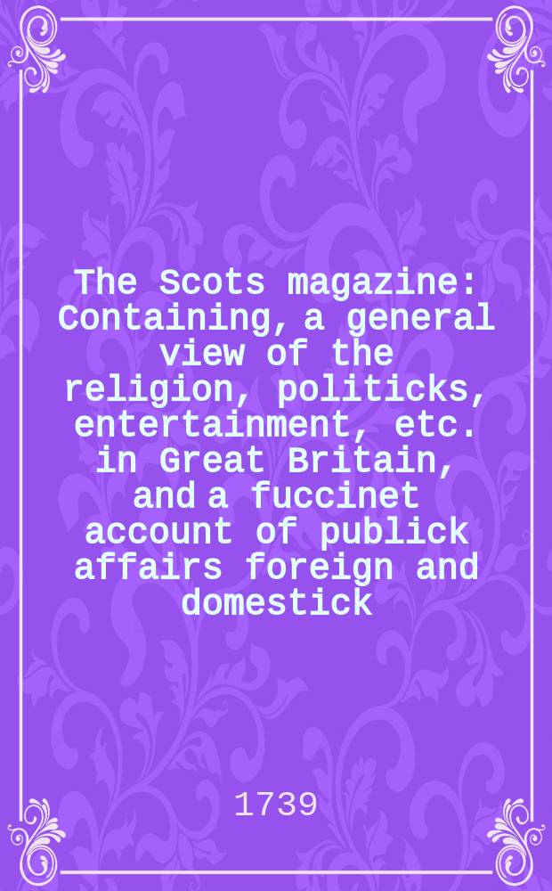 The Scots magazine : Containing, a general view of the religion, politicks, entertainment, etc. in Great Britain, and a fuccinet account of publick affairs foreign and domestick. Vol.1, December