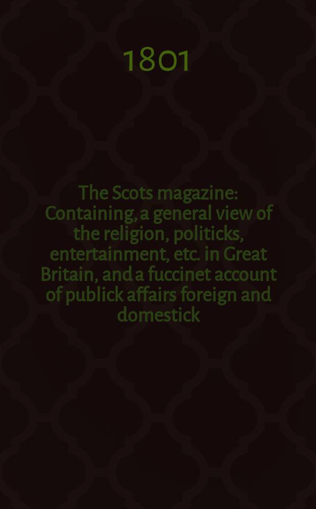 The Scots magazine : Containing, a general view of the religion, politicks, entertainment, etc. in Great Britain, and a fuccinet account of publick affairs foreign and domestick. Vol.8 (63), February