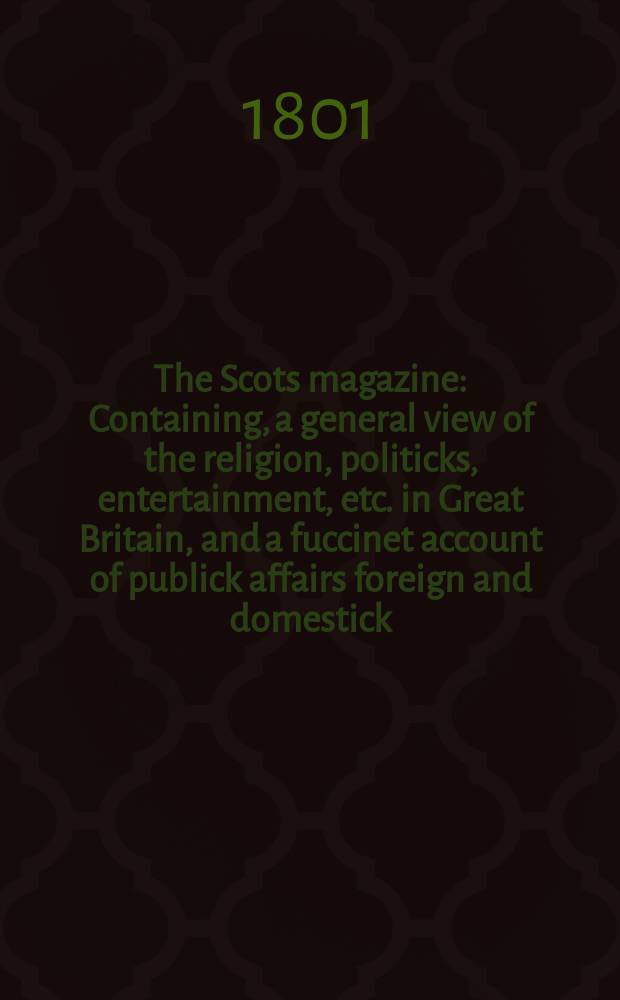 The Scots magazine : Containing, a general view of the religion, politicks, entertainment, etc. in Great Britain, and a fuccinet account of publick affairs foreign and domestick. Vol.8 (63), February