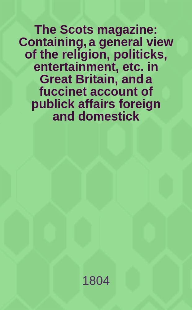 The Scots magazine : Containing, a general view of the religion, politicks, entertainment, etc. in Great Britain, and a fuccinet account of publick affairs foreign and domestick. Vol.3 (66), February