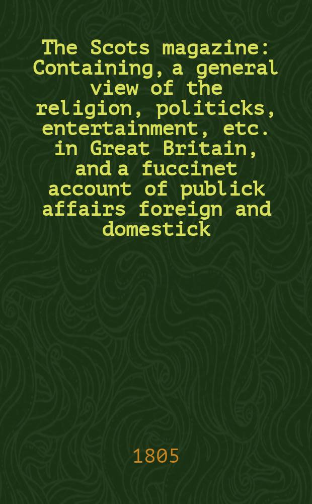 The Scots magazine : Containing, a general view of the religion, politicks, entertainment, etc. in Great Britain, and a fuccinet account of publick affairs foreign and domestick. Vol.4 (67), March