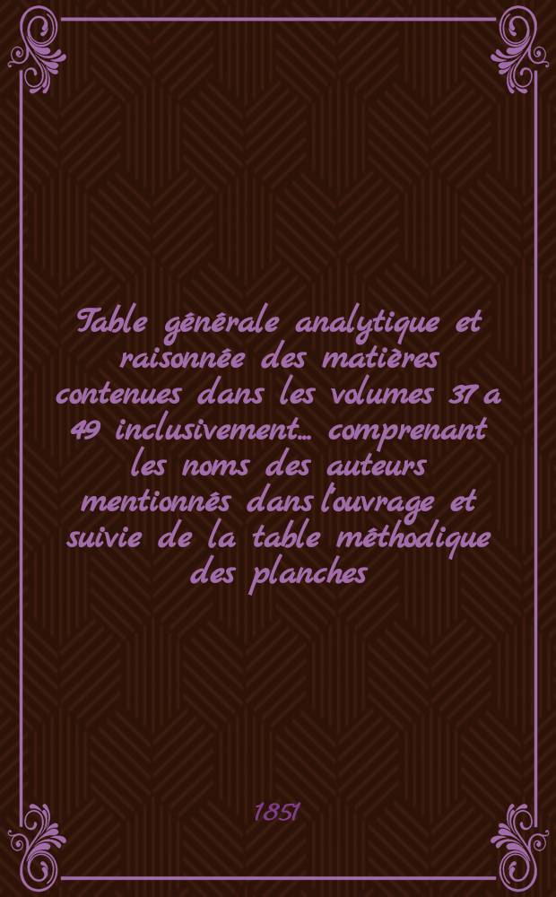 Table générale analytique et raisonnée des matières contenues dans les volumes 37 a 49 inclusivement ... comprenant les noms des auteurs mentionnés dans l'ouvrage et suivie de la table méthodique des planches, formant le complément de la table générale publiée en 1838, par m. Ch. Daclin
