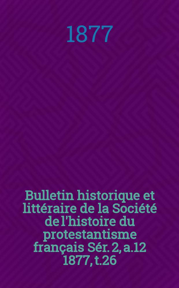Bulletin historique et littéraire de la Société de l'histoire du protestantisme français Sér. 2, a.12 1877, t.26 : Études, documents, chronique littéraire. Sér. 2, a.12 1877, t. 26