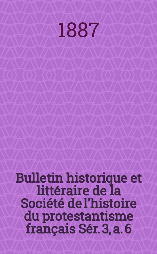 Bulletin historique et littéraire de la Société de l'histoire du protestantisme français Sér. 3, a. 6(36) 1887, t.36 : Études, documents, chronique littéraire. Sér. 3, a. 6(36) 1887, t.36