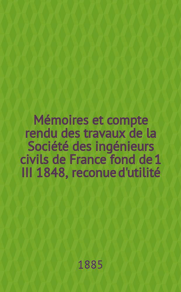 Mémoires et compte rendu des travaux de la Société des ingénieurs civils de France fond de 1 III 1848, reconue d'utilité : Publ. par décret du 22/XII 1860. Année38 1885, Cahier7