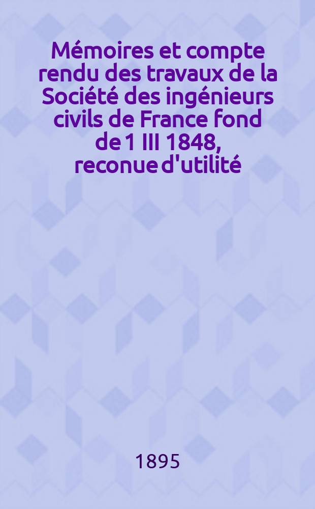 Mémoires et compte rendu des travaux de la Société des ingénieurs civils de France fond de 1 III 1848, reconue d'utilité : Publ. par décret du 22/XII 1860. Année48 1895, №3
