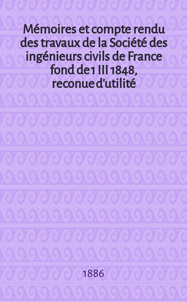 Mémoires et compte rendu des travaux de la Société des ingénieurs civils de France fond de 1 III 1848, reconue d'utilité : Publ. par décret du 22/XII 1860. Année39 1886, Cahier1