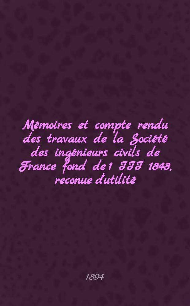 Mémoires et compte rendu des travaux de la Société des ingénieurs civils de France fond de 1 III 1848, reconue d'utilité : Publ. par décret du 22/XII 1860. Année47 1894, Cahier1