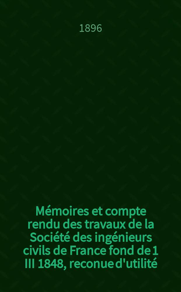 Mémoires et compte rendu des travaux de la Société des ingénieurs civils de France fond de 1 III 1848, reconue d'utilité : Publ. par décret du 22/XII 1860. Année49 1896, №4