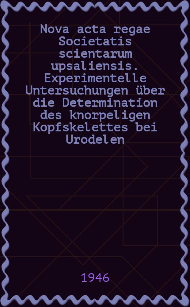 Nova acta regae Societatis scientarum upsaliensis. Experimentelle Untersuchungen über die Determination des knorpeligen Kopfskelettes bei Urodelen
