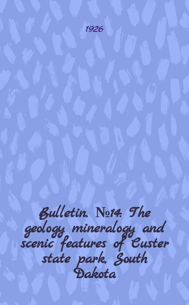 Bulletin. №14 : The geology mineralogy and scenic features of Custer state park, South Dakota