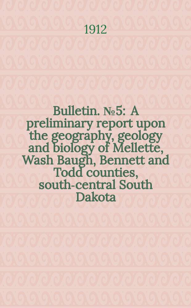 Bulletin. №5 : A preliminary report upon the geography, geology and biology of Mellette, Wash Baugh , Bennett and Todd counties, south-central South Dakota