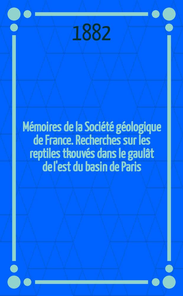 Mémoires de la Société géologique de France. Recherches sur les reptiles tkouvés dans le gaulât de l'est du basin de Paris