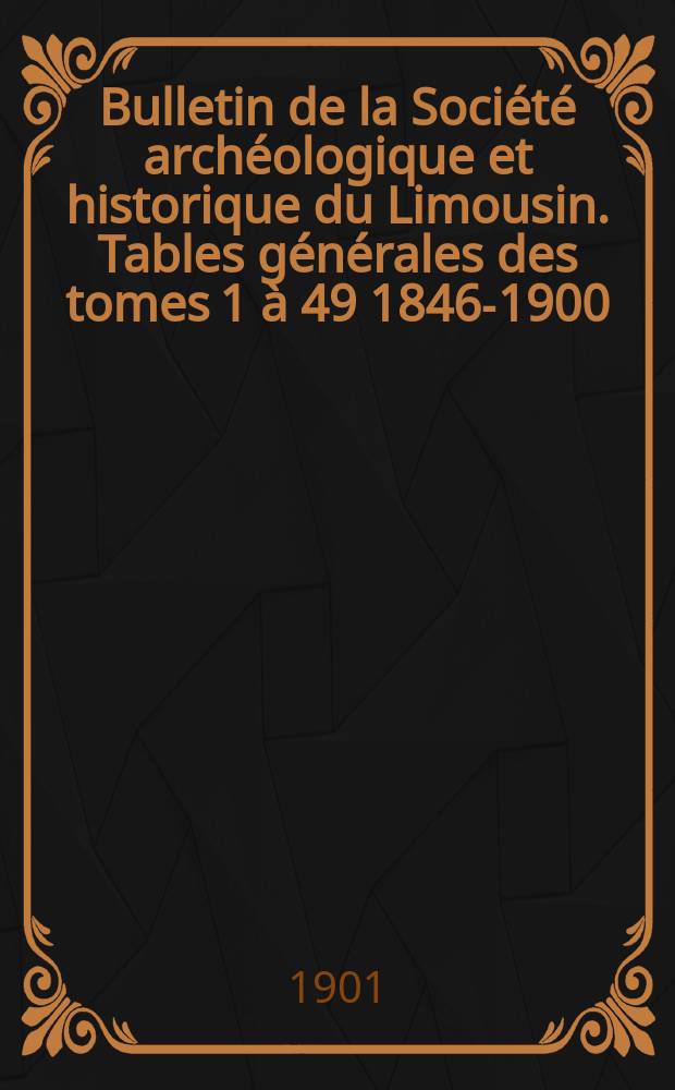 Bulletin de la Soci&eacute;t&eacute; arch&eacute;ologique et historique du Limousin. Tables g&eacute;n&eacute;rales des tomes 1 &agrave; 49 [1846-1900]