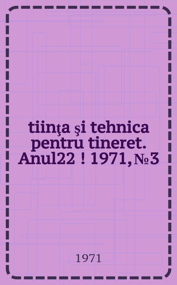 Ştiinţa şi tehnica pentru tineret. Anul22[!] 1971, №3