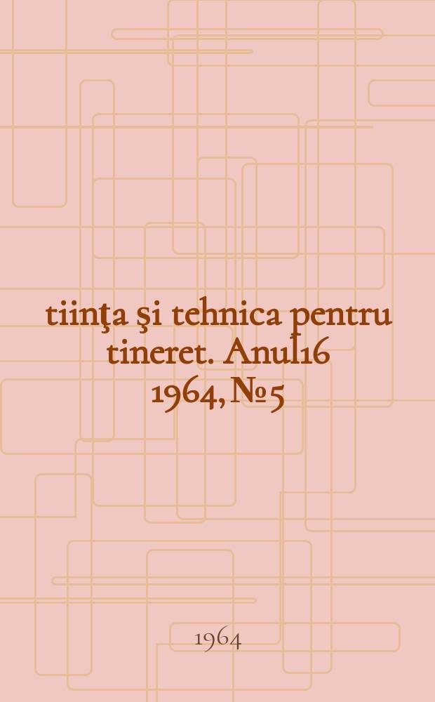 Ştiinţa şi tehnica pentru tineret. Anul16 1964, №5
