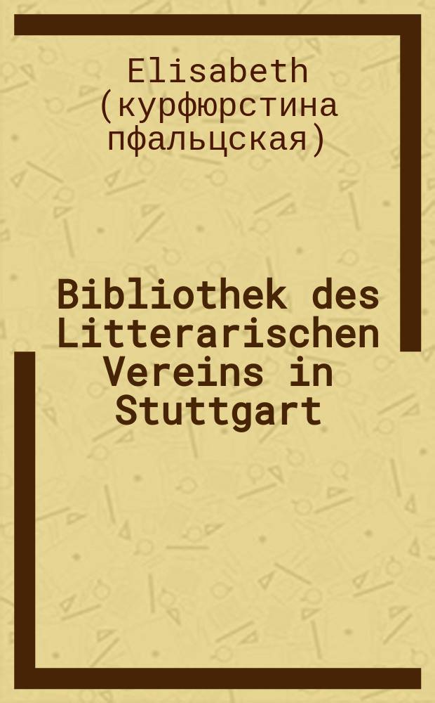 Bibliothek des Litterarischen Vereins in Stuttgart : Briefe der Elisabeth Stuart, K&ouml;nigin von B&ouml;hmen, an ihren Sohn, den Kurf&uuml;rsten Carl Ludwig von der Pfalz 1650 - 1662