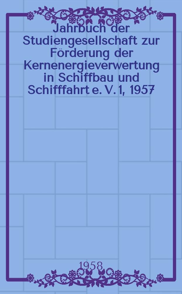 Jahrbuch der Studiengesellschaft zur Förderung der Kernenergieverwertung in Schiffbau und Schifffahrt e. V. 1, 1957 : Physik und Technik der Kernreaktoren mit besonderer Berücksichtigung der Probleme des Schiffsantriebs