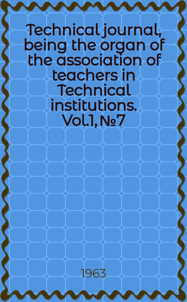 Technical journal, being the organ of the association of teachers in Technical institutions. Vol.1, №7