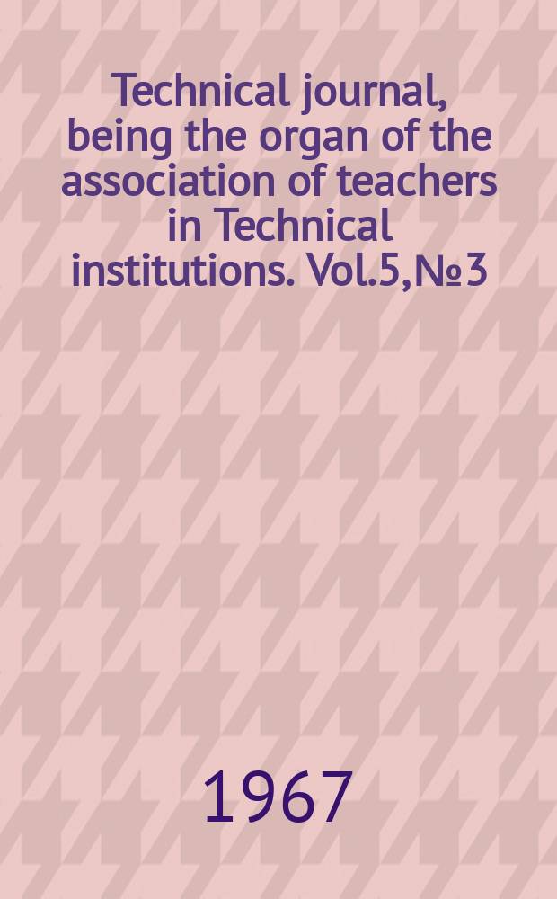 Technical journal, being the organ of the association of teachers in Technical institutions. Vol.5, №3