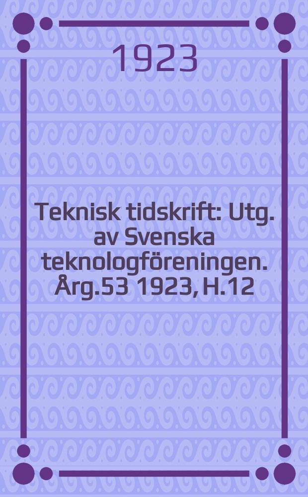 Teknisk tidskrift : Utg. av Svenska teknologföreningen. Årg.53 1923, H.12