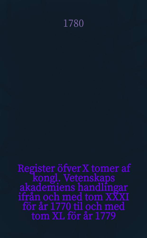 Register öfver X tomer af kongl. Vetenskaps akademiens handlingar ifrån och med tom XXXI för år 1770 til och med tom XL för år 1779