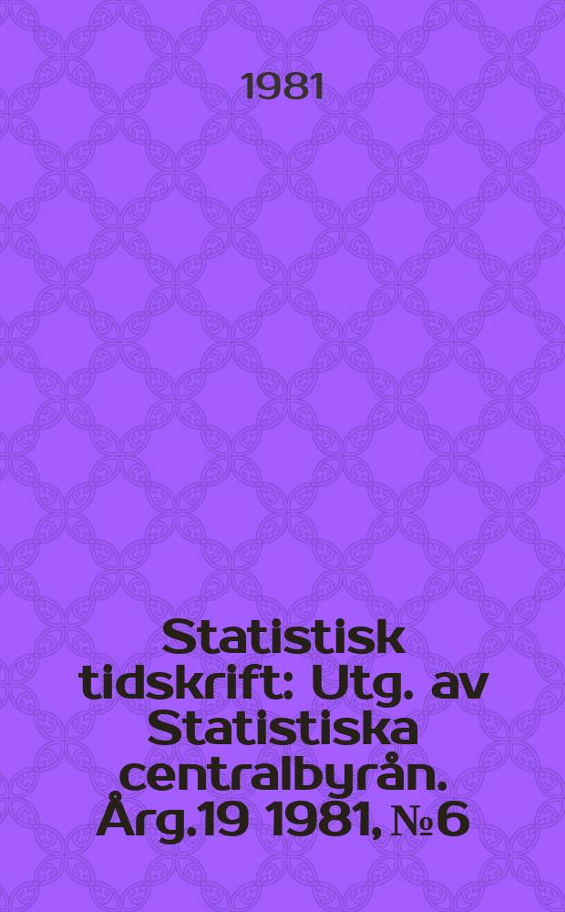 Statistisk tidskrift : Utg. av Statistiska centralbyr&aring;n. &Aring;rg.19 1981, №6