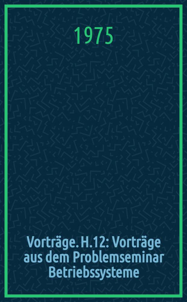 [Vorträge]. H.12 : Vorträge aus dem Problemseminar Betriebssysteme/Systemprogrammierung vom 2-6 Dex. 1974 in Geising