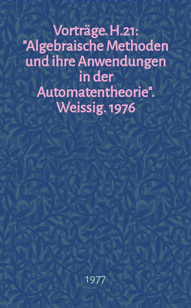 [Vorträge]. H.21 : "Algebraische Methoden und ihre Anwendungen in der Automatentheorie". Weissig. 1976