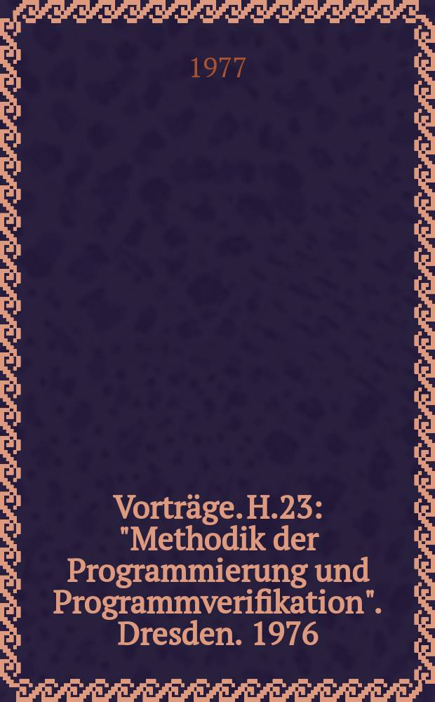 [Vorträge]. H.23 : "Methodik der Programmierung und Programmverifikation". Dresden. 1976