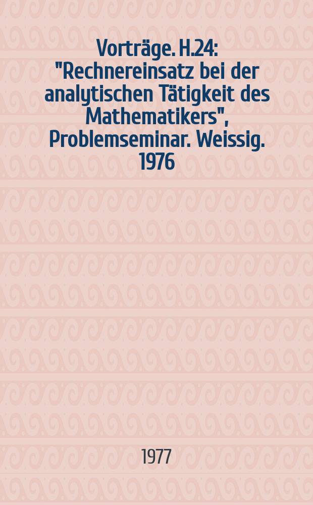 [Vorträge]. H.24 : "Rechnereinsatz bei der analytischen Tätigkeit des Mathematikers", Problemseminar. Weissig. 1976