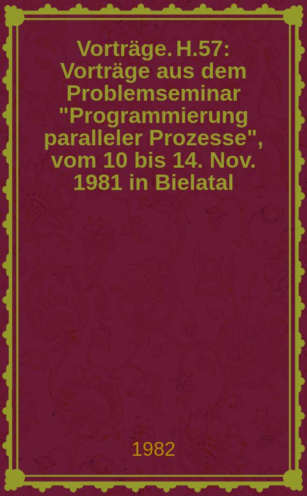 [Vorträge]. H.57 : Vorträge aus dem Problemseminar "Programmierung paralleler Prozesse", vom 10 bis 14. Nov. 1981 in Bielatal