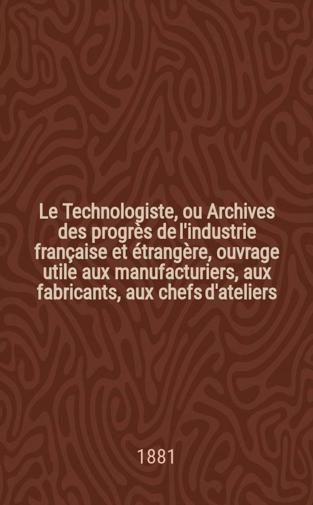 Le Technologiste, ou Archives des progrès de l'industrie française et étrangère, ouvrage utile aux manufacturiers, aux fabricants, aux chefs d'ateliers, aux ingénieurs, aux mécaniciens, aux artistes, aux ouvriers. Année43 1881, T.4, №173