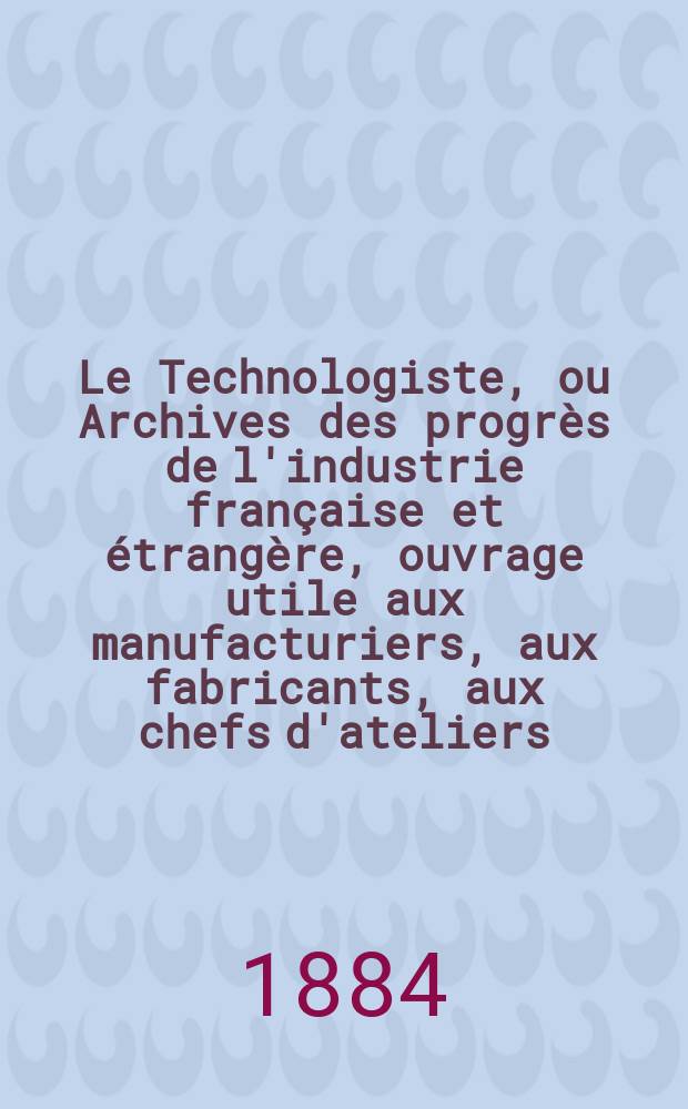 Le Technologiste, ou Archives des progrès de l'industrie française et étrangère, ouvrage utile aux manufacturiers, aux fabricants, aux chefs d'ateliers, aux ingénieurs, aux mécaniciens, aux artistes, aux ouvriers. Année46 1884, T.7, №191