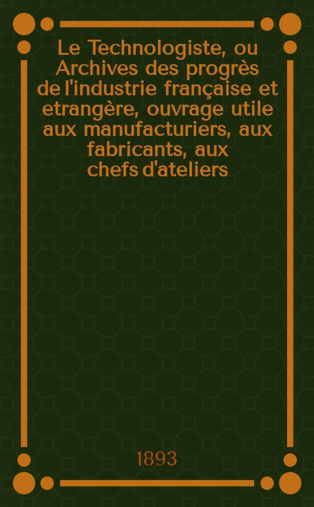 Le Technologiste, ou Archives des progrès de l'industrie française et étrangère, ouvrage utile aux manufacturiers, aux fabricants, aux chefs d'ateliers, aux ingénieurs, aux mécaniciens, aux artistes, aux ouvriers. Année55 1893, T.16, №298
