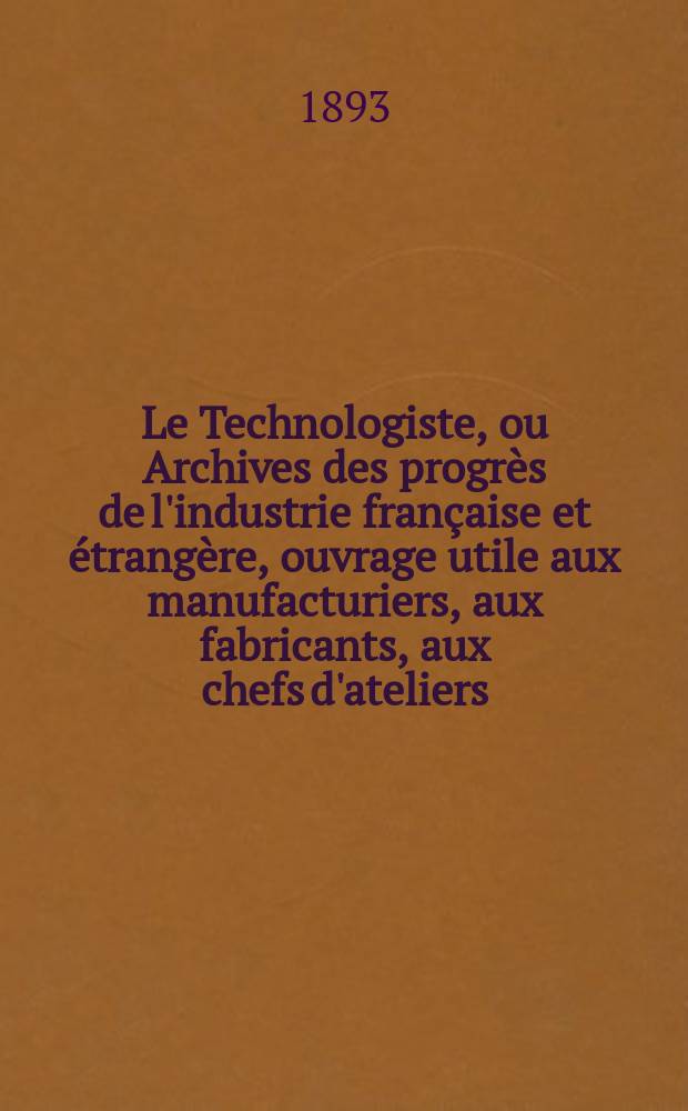 Le Technologiste, ou Archives des progrès de l'industrie française et étrangère, ouvrage utile aux manufacturiers, aux fabricants, aux chefs d'ateliers, aux ingénieurs, aux mécaniciens, aux artistes, aux ouvriers. Année55 1893, T.16, №301