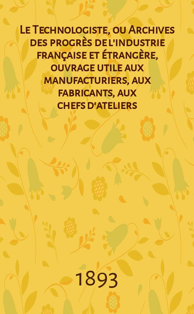 Le Technologiste, ou Archives des progrès de l'industrie française et étrangère, ouvrage utile aux manufacturiers, aux fabricants, aux chefs d'ateliers, aux ingénieurs, aux mécaniciens, aux artistes, aux ouvriers. Année55 1893, T.16, №307